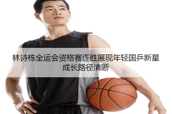 林诗栋全运会资格赛连胜展现年轻国乒新星成长路径清晰